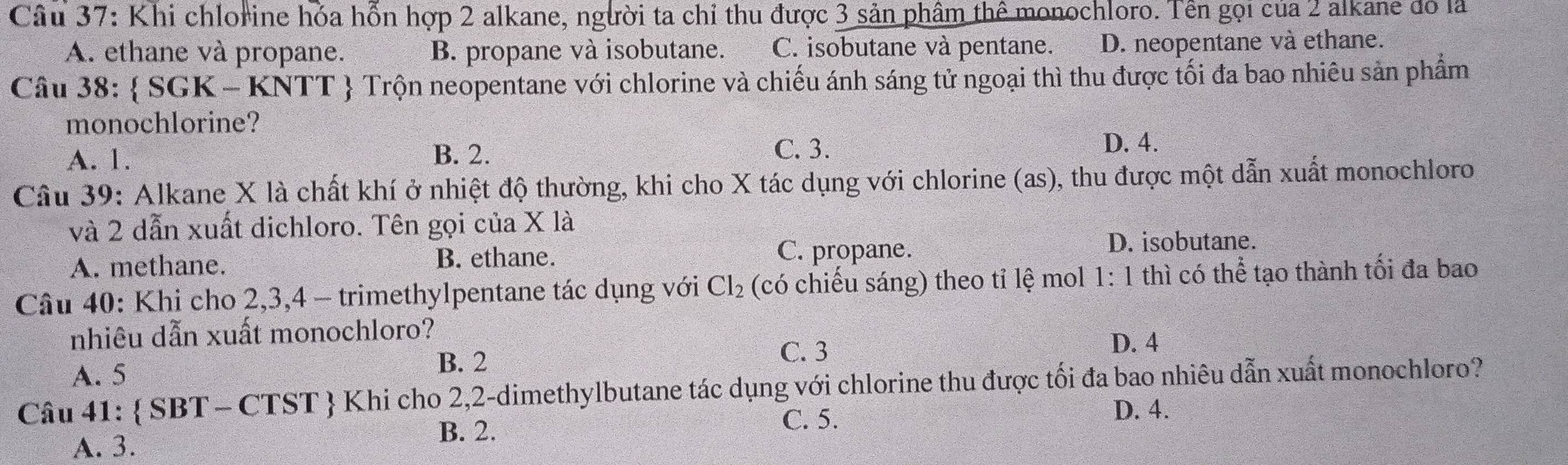 Khi chlorine hóa hỗn hợp 2 alkane, người ta chỉ thu được 3 sản phẩm thể monochloro. Tên gọi của 2 alkane đó là
A. ethane và propane. B. propane và isobutane. C. isobutane và pentane. D. neopentane và ethane.
Câu 38:  SGK - KNTT  Trộn neopentane với chlorine và chiếu ánh sáng tử ngoại thì thu được tối đa bao nhiêu sản phẩm
monochlorine?
C. 3.
A. 1. B. 2. D. 4.
Câu 39: Alkane X là chất khí ở nhiệt độ thường, khi cho X tác dụng với chlorine (as), thu được một dẫn xuất monochloro
và 2 dẫn xuất dichloro. Tên gọi của X là
B. ethane.
A. methane. C. propane.
D. isobutane.
Câu 40: Khi cho 2, 3, 4 - trimethylpentane tác dụng với Cl_2 (có chiếu sáng) theo tỉ lhat e mol 1: 1 thì có thể tạo thành tối đa bao
nhiêu dẫn xuất monochloro?
A. 5
B. 2
C. 3
D. 4
Câu 41:  SBT - CTST  Khi cho 2, 2 -dimethylbutane tác dụng với chlorine thu được tối đa bao nhiêu dẫn xuất monochloro?
C. 5. D. 4.
A. 3.
B. 2.