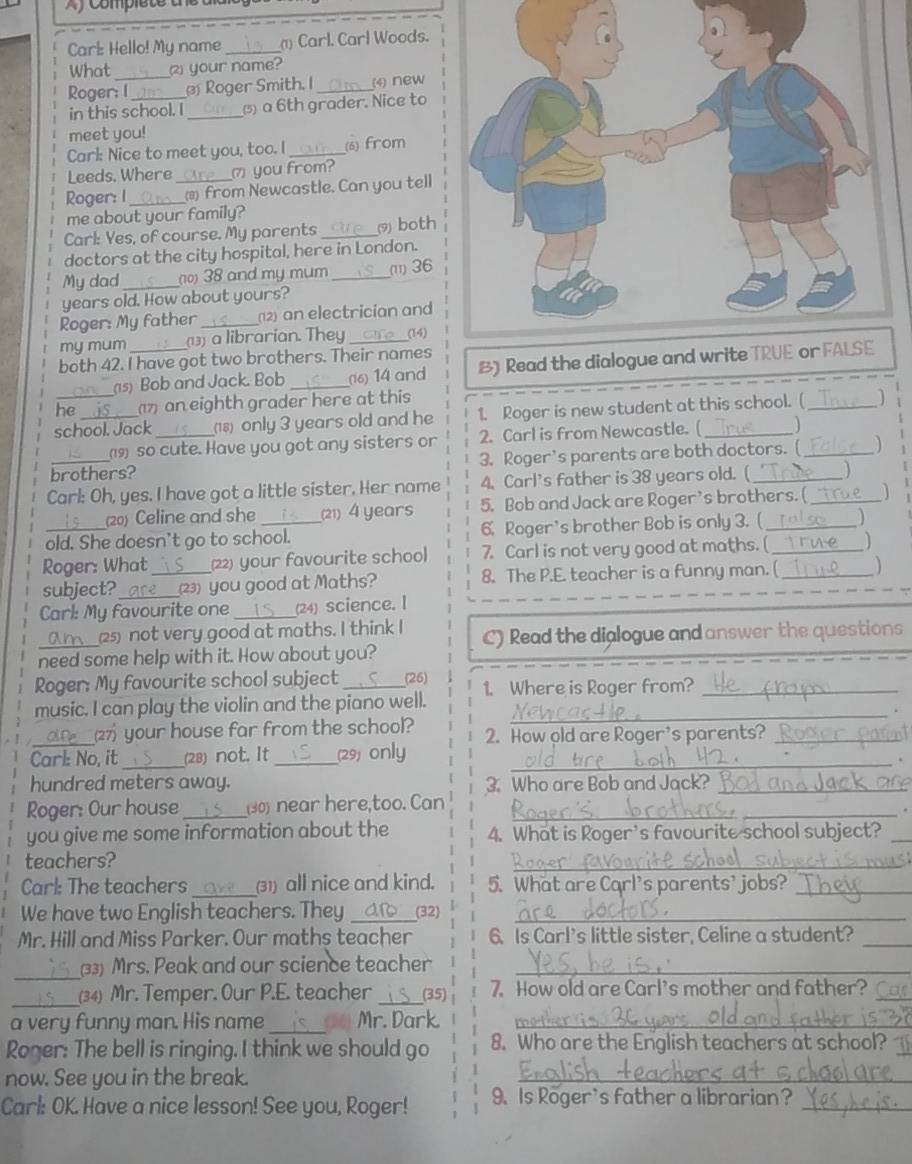 Af Complet e t
Carl: Hello! My name _) Carl. Carl Woods.
What _your name?
Roger: I  Roger Smith. I_ (4) new
in this school. I_ () a 6th grader. Nice to
meet you!
Carl: Nice to meet you, too. I _(6) from
Leeds. Where ⑦ you from?
Roger: I_ _ from Newcastle. Can you tell
me about your family?
Carl: Yes, of course. My parents_ (9) both
doctors at the city hospital, here in London.
My dad_ (10) 38 and my mum _(ii) 36
years old. How about yours?
Roger: My father _2) an electrician and
my mum _(13) a librarian. They _(14)
both 42. I have got two brothers. Their names
(s) Bob and Jack. Bob _(16) 14 and B) Read th
he 1) an eighth grader here at this
school. Jack _8) only 3 years old and he 1. Roger is new student at this school. ( 1
(19) so cute. Have you got any sisters or 2. Carl is from Newcastle. (
brothers? 3. Roger's parents are both doctors. (
Carl: Oh, yes. I have got a little sister. Her name 4. Carl's father is 38 years old. (_
(20) Celine and she (21) 4 years 5. Bob and Jack are Roger’s brothers. (_   
old. She doesn't go to school. 6. Roger's brother Bob is only 3. (_ D
Roger: What _(22) your favourite school 7. Carl is not very good at maths. (__
subject? _(23) you good at Maths? 8. The P.E. teacher is a funny man. ( )
Carl: My favourite one _(24) science. I
_25) not very good at maths. I think I C) Read the dialogue and answer the questions
need some help with it. How about you?
Roger: My favourite school subject (26)
music. I can play the violin and the piano well. 1. Where is Roger from?_
your house far from the school?
_
Carl: No, it_ (28) not. It _(29) only 2. How old are Roger's parents?
hundred meters away. 3. Who are Bob and Jack?_
Roger: Our house_ (30) near here,too. Can_
_
you give me some information about the 4. What is Roger's favourite school subject?_
teachers?
_
Carl: The teachers _(31) all nice and kind. 5. What are Carl's parents' jobs?_
We have two English teachers. They _(32)_
Mr. Hill and Miss Parker. Our maths teacher 6. Is Carl's little sister, Celine a student?_
_33) Mrs. Peak and our science teacher_
_(34) Mr. Temper. Our P.E. teacher _(35) 7. How old are Carl's mother and father?_
a very funny man. His name _Mr. Dark._
Roger: The bell is ringing. I think we should go 8. Who are the English teachers at school?_
now. See you in the break.
_
Carl: OK. Have a nice lesson! See you, Roger! 9. Is Roger's father a librarian?_