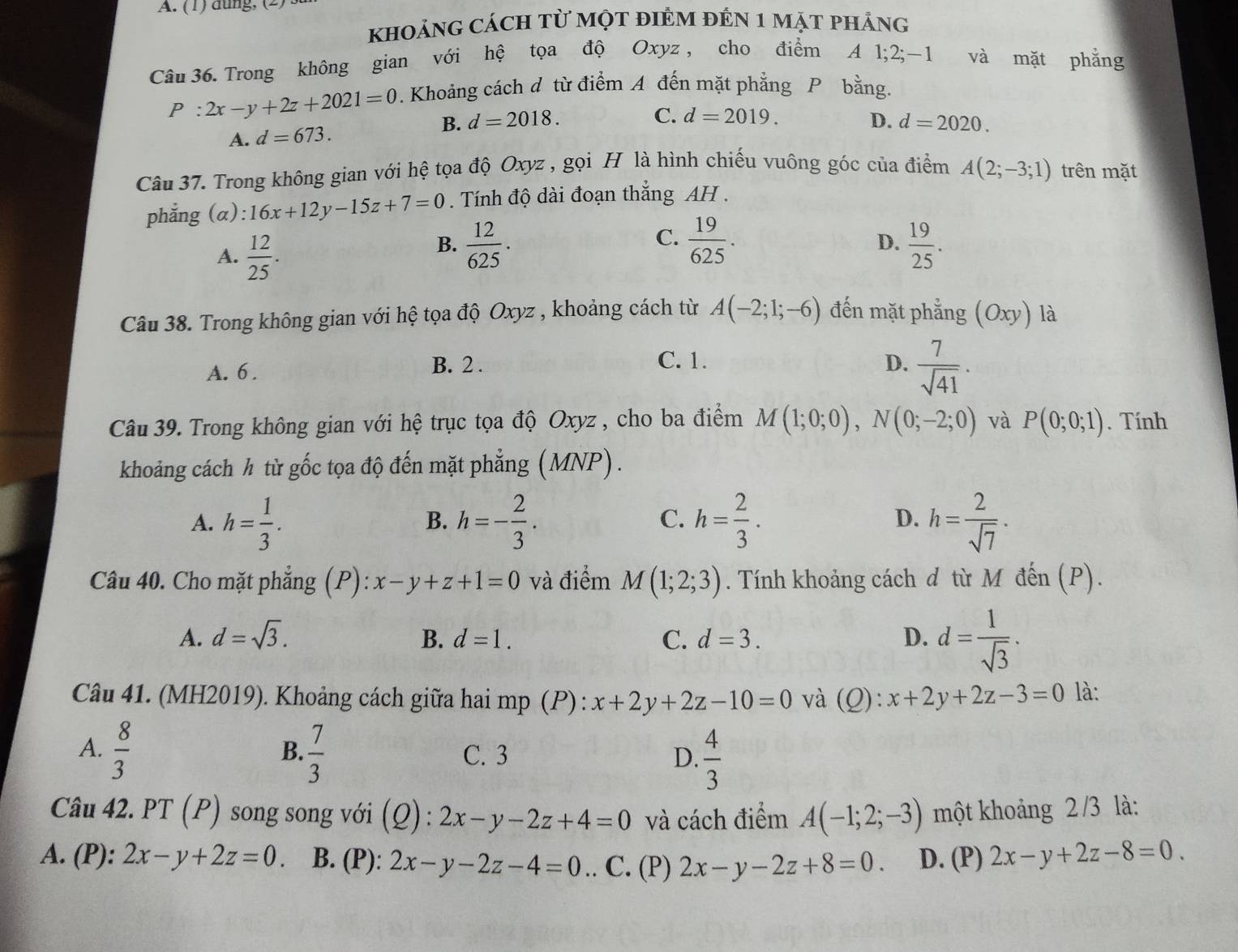 khoảng cách từ một điêm đến 1 mặt phảng
Câu 36. Trong không gian với hệ tọa độ Oxyz, cho điểm A 1,2;- 1 và mặt phắng
P:2x-y+2z+2021=0. Khoảng cách d từ điểm A đến mặt phẳng P bằng.
B. d=2018. D. d=2020.
A. d=673. C. d=2019.
Câu 37. Trong không gian với hệ tọa độ Oxyz , gọi H là hình chiếu vuông góc của điểm A(2;-3;1) trên mặt
phắng (a) ^circ  16x+12y-15z+7=0 Tính độ dài đoạn thắng AH .
A.  12/25 .
C.
B.  12/625 .  19/625 .  19/25 .
D.
Câu 38. Trong không gian với hệ tọa độ Oxyz , khoảng cách từ A(-2;1;-6) đến mặt phẳng (Oxy) là
A. 6 . B. 2 . C. 1. D.  7/sqrt(41) .
Câu 39. Trong không gian với hệ trục tọa độ Oxyz , cho ba điểm M(1;0;0),N(0;-2;0) và P(0;0;1). Tính
khoảng cách h từ gốc tọa độ đến mặt phẳng (MNP) .
A. h= 1/3 . h=- 2/3 . h= 2/3 . h= 2/sqrt(7) .
B.
C.
D.
Câu 40. Cho mặt phẳng (P): x-y+z+1=0 và điểm M(1;2;3). Tính khoảng cách d từ M đến (P).
A. d=sqrt(3). B. d=1. C. d=3. D. d= 1/sqrt(3) ·
Câu 41. (MH2019). Khoảng cách giữa hai mp (P) : x+2y+2z-10=0 và (Q): x+2y+2z-3=0 là:
A.  8/3   7/3  C. 3 D.  4/3 
B.
Câu 42. PT (P) song song với (Q) : 2x-y-2z+4=0 và cách điểm A(-1;2;-3) một khoảng 2 /3 là:
A. (P): 2x-y+2z=0 B. (P): 2x-y-2z-4=0.. C. (P) 2x-y-2z+8=0. D. (P) 2x-y+2z-8=0.