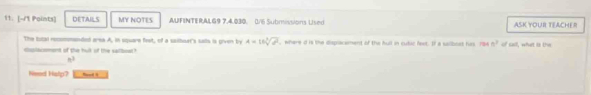 DETAILS MY NOTES AUFINTERALG9 7,4,030. 0/6 Submissions Used ASK YOUR TEACHER 
The tocal recommended area A, in square feet, of a sailbaet's salls is given by A=16sqrt[3](a^2) where d is the displacement of the hull in cubic feet. If a sailboat has 784 n^2 of sail, what is the 
displacoment of the huil of the salboat? 
_ 
Need Halp? maed h