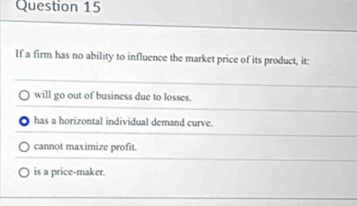 If a firm has no ability to influence the market price of its product, it:
will go out of business due to losses.
has a horizontal individual demand curve.
cannot maximize profit.
is a price-maker.