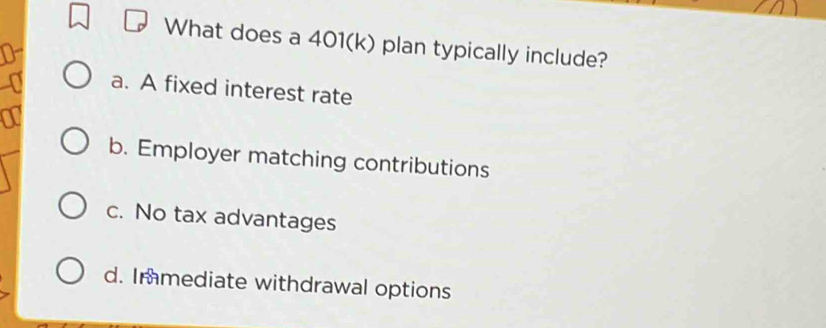 What does a 401(k) plan typically include?
a. A fixed interest rate
b. Employer matching contributions
c. No tax advantages
d. Immediate withdrawal options