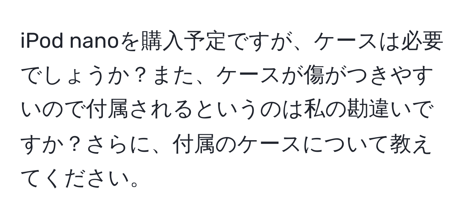 iPod nanoを購入予定ですが、ケースは必要でしょうか？また、ケースが傷がつきやすいので付属されるというのは私の勘違いですか？さらに、付属のケースについて教えてください。