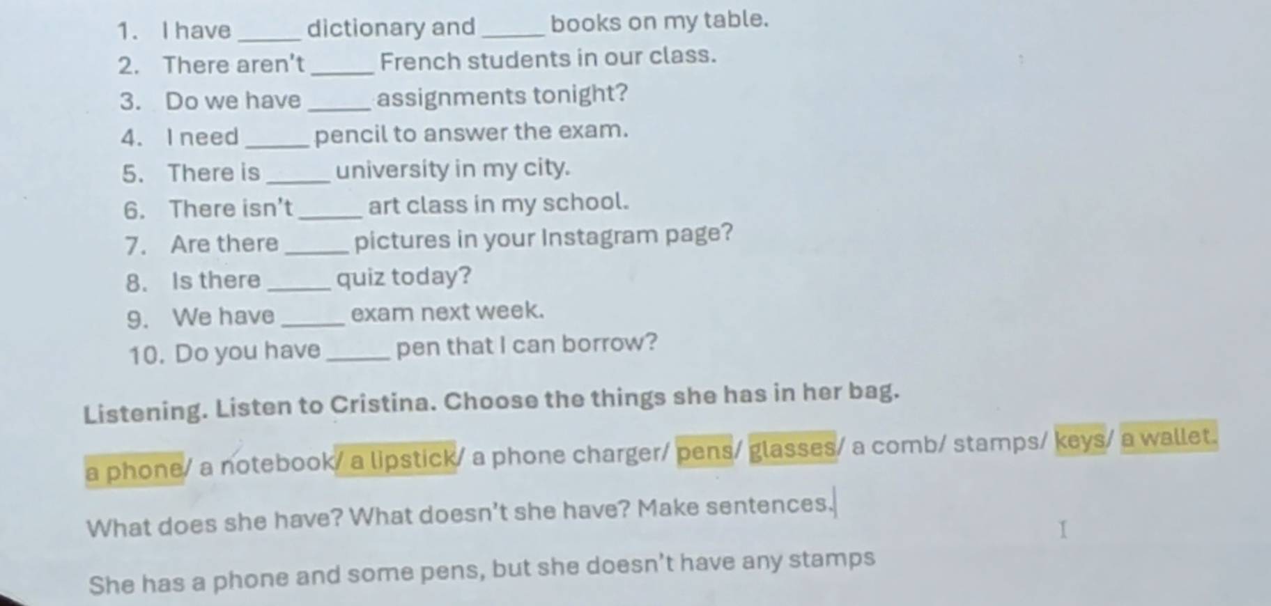 have _dictionary and _books on my table.
2. There aren't_ French students in our class.
3. Do we have _assignments tonight?
4. Ineed_ pencil to answer the exam.
5. There is_ university in my city.
6. There isn't_ art class in my school.
7. Are there_ pictures in your Instagram page?
8. Is there_ quiz today?
9. We have _exam next week.
10. Do you have _pen that I can borrow?
Listening. Listen to Cristina. Choose the things she has in her bag.
a phone/ a notebook/ a lipstick/ a phone charger/ pens/ glasses/ a comb/ stamps/ keys/ a wallet.
What does she have? What doesn't she have? Make sentences.
She has a phone and some pens, but she doesn’t have any stamps