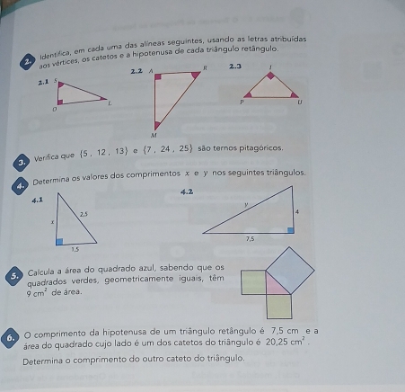 identífica, em cada uma das alíneas seguintes, usando as letras atribuídas 
aos vértices, os catetos e a hipotenusa de cada triângulo retângulo. 
2.2 A 
Verifica que  5,12,13 e  7,24,25 são ternos pitagóricos. 
Determina os valores dos comprimentos x e y nos seguintes triângulos.
4.2
4. 
Co Caícula a área do quadrado azul, sabendo que os 
quadrados verdes, geometricamente iguais, têm
9cm^2 de área. 
O comprimento da hipotenusa de um triângulo retângulo é 7,5 cm e a 
área do quadrado cujo lado é um dos catetos do triângulo é 20.25cm^2. 
Determina o comprimento do outro cateto do triângulo.