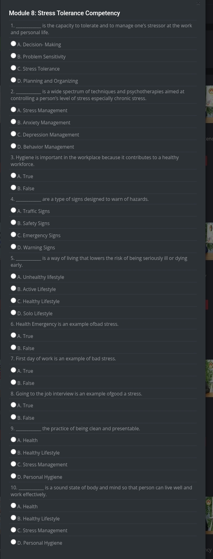 Module 8: Stress Tolerance Competency
is the capacity to tolerate and to manage one’s stressor at the work
and personal life.
A. Decision- Making
B. Problem Sensitivity
C. Stress Tolerance
D. Planning and Organizing
is a wide spectrum of techniques and psychotherapies aimed at
controlling a person’s level of stress especially chronic stress.
A. Stress Management
Anxiety Management
Depression Management
en
D. Behavior Management
3. Hygiene is important in the workplace because it contributes to a healthy
rkforce.. True
B. False
are a type of signs designed to warn of hazards.
A. Traffic Signs
Safety Signs
C. Emergency Signs
D. Warning Signs
is a way of living that lowers the risk of being seriously ill or dying
early.. Unhealthy lifestyle
B. Active Lifestyle
Healthy Lifestyle
D. Solo Lifestyle
6. Health Emergency is an example ofbad stress.
Trụe
. False
7. First day of work is an example of bad stress.. True. False
8. Going to the job interview is an example ofgood a stress.
A. True
B. False
_ the practice of being clean and presentable.
. Health
B. Healthy Lifestyle
C. Stress Management
D. Personal Hygiene
10 is a sound state of body and mind so that person can live well and 
work effectively.
A. Health
B. Healthy Lifestyle
C. Stress Management
D. Personal Hygiene