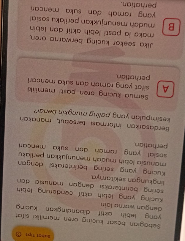 Sobat Tips a
Sebagian besar kucing oren memiliki sifat
yang lebih aktif dibandingkan kucing 
dengan warna lain.
Kucing yang lebih aktif cenderung lebih
sering berinteraksi dengan manusia dan 
lingkungan sekitarnya.
Kucing yang sering berinteraksi dengan
manusia lebih mudah menunjukkan perilaku
sosial yang ramah dan suka mencari
perhatian.
Berdasarkan informasi tersebut, manakah
kesimpulan yang paling mungkin benar?
Semua kucing oren pasti memiliki
A sifat yang ramah dan suka mencari
perhatian.
Jika seekor kucing berwarna oren,
maka ia pasti lebih aktif dan lebih
B mudah menunjukkan perilaku sosial
yang ramah dan suka mencari 
perhatian.