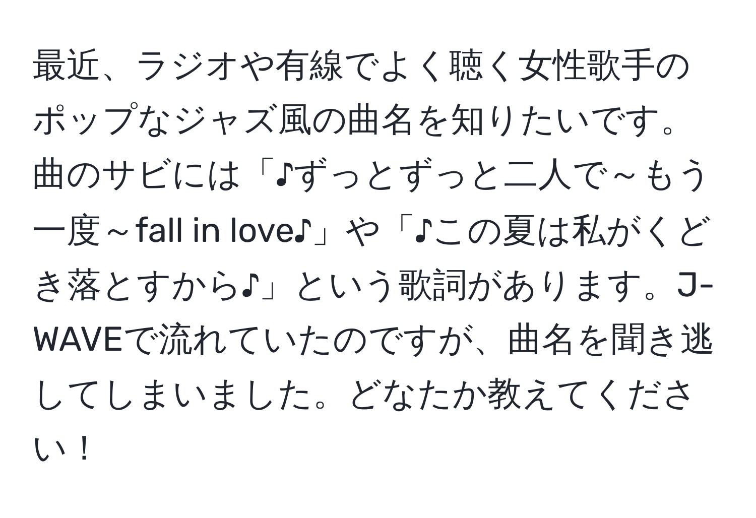 最近、ラジオや有線でよく聴く女性歌手のポップなジャズ風の曲名を知りたいです。曲のサビには「♪ずっとずっと二人で～もう一度～fall in love♪」や「♪この夏は私がくどき落とすから♪」という歌詞があります。J-WAVEで流れていたのですが、曲名を聞き逃してしまいました。どなたか教えてください！