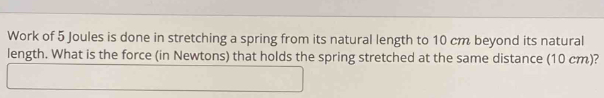 Work of 5 Joules is done in stretching a spring from its natural length to 10 cm beyond its natural 
length. What is the force (in Newtons) that holds the spring stretched at the same distance (10 cm)?