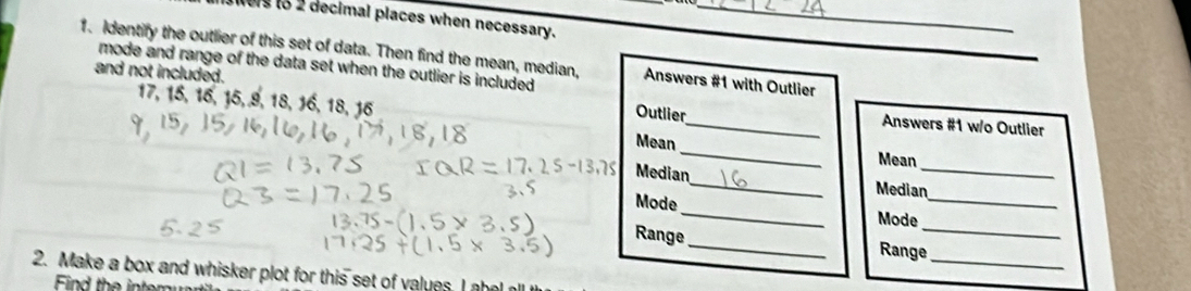 wers to 2 decimal places when necessary._ 
1. Identify the outlier of this set of data. Then find the mean, median, Answers #1 with Outlier_ 
mode and range of the data set when the outlier is included . 
and not included. Outlier
17, 15, 16, 15, 9, 18, 16, 18, 16
_ Answers #1 w/o Outlier 
Mean _Mean 
Median_ Median_ 
Mode _Mode_ 
_ 
Range _Range_ 
2. Make a box and whisker plot for this set of valuns I 
Find the inter