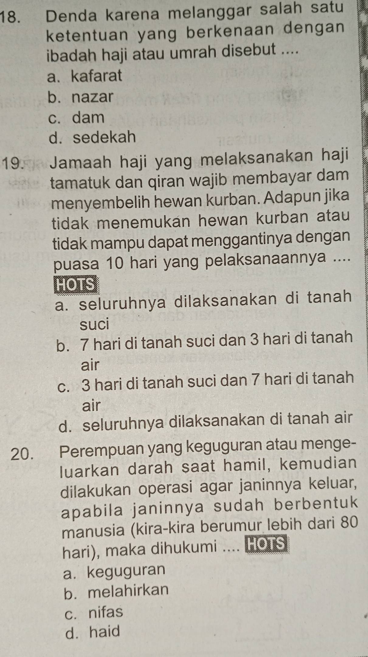 Denda karena melanggar salah satu
ketentuan yang berkenaan dengan 
ibadah haji atau umrah disebut ....
a、 kafarat
b. nazar
c. dam
d. sedekah
19. Jamaah haji yang melaksanakan haji
tamatuk dan qiran wajib membayar dam.
menyembelih hewan kurban. Adapun jika
tidak menemukan hewan kurban atau
tidak mampu dapat menggantinya dengan
puasa 10 hari yang pelaksanaannya ....
HOTS
a. seluruhnya dilaksanakan di tanah
suci
b. 7 hari di tanah suci dan 3 hari di tanah
air
c. 3 hari di tanah suci dan 7 hari di tanah
air
d. seluruhnya dilaksanakan di tanah air
20. Perempuan yang keguguran atau menge-
luarkan darah saat hamil, kemudian
dilakukan operasi agar janinnya keluar,
apabila janinnya sudah berbentuk
manusia (kira-kira berumur lebih dari 80
hari), maka dihukumi .... HOTS
a. keguguran
b. melahirkan
c. nifas
dà haid