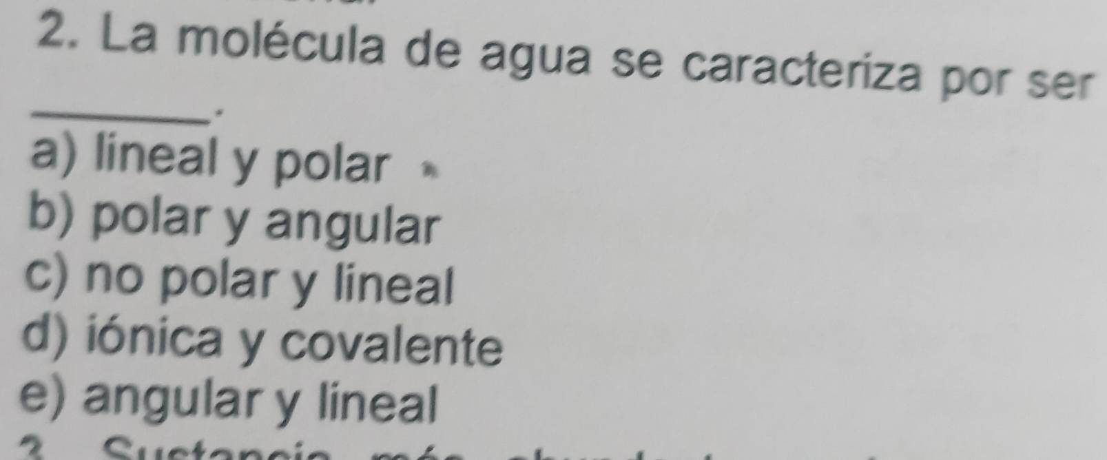 La molécula de agua se caracteriza por ser
_
*
a) lineal y polar
b) polar y angular
c) no polar y lineal
d) iónica y covalente
e) angular y lineal