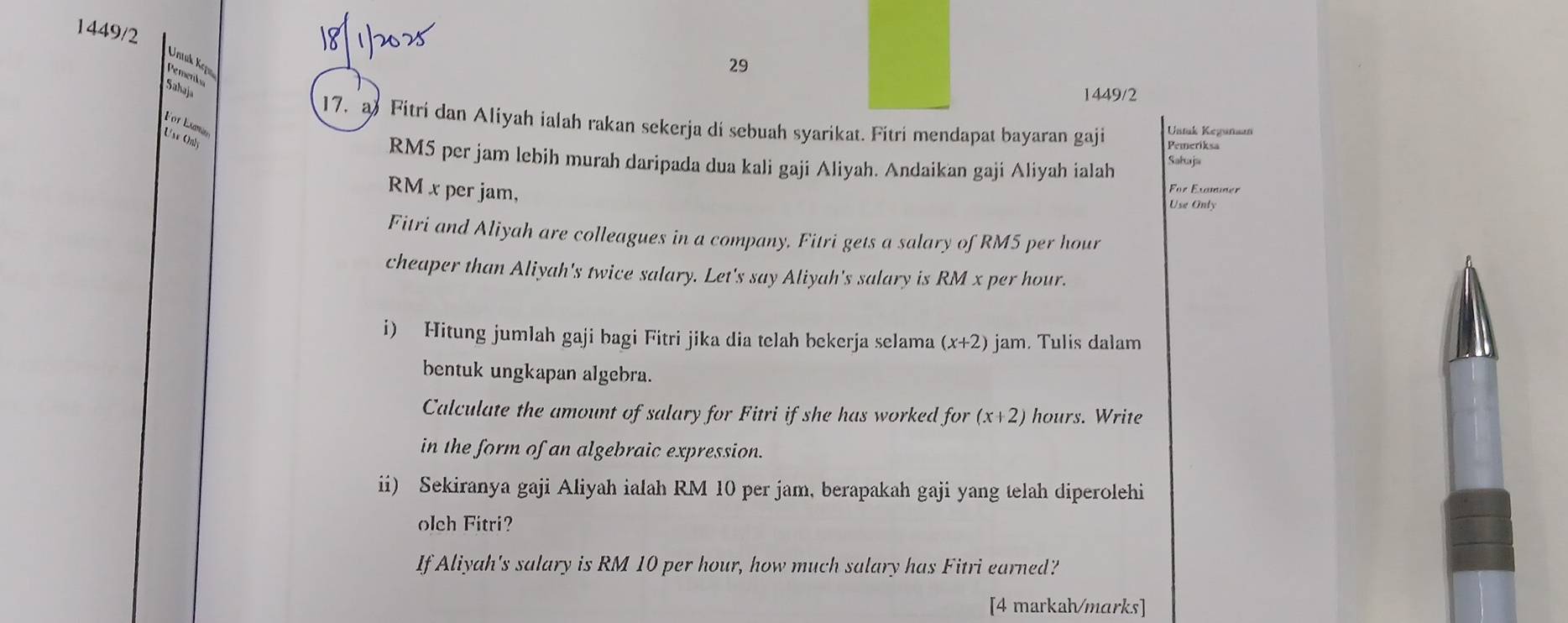 1449/2 
Untuk Kçp 
29 
Pemenka 
Sahaja 
1449/2 
17. a Fitri dan Aliyah ialah rakan sekerja di sebuah syarikat. Fitri mendapat bayaran gaji Ustak Keganaan 
For Lamn Use Only 
Pemeriksa
RM5 per jam lebih murah daripada dua kali gaji Aliyah. Andaikan gaji Aliyah ialah Sahaja
RM x per jam, 
For Examner 
Use Only 
Fitri and Aliyah are colleagues in a company. Fitri gets a salary of RM5 per hour
cheaper than Aliyah's twice salary. Let's say Aliyah's salary is RM x per hour. 
i) Hitung jumlah gaji bagi Fitri jika dia telah bekerja selama (x+2) jam. Tulis dalam 
bentuk ungkapan algebra. 
Calculate the amount of salary for Fitri if she has worked for (x+2) hours. Write 
in the form of an algebraic expression. 
ii) Sekiranya gaji Aliyah ialah RM 10 per jam, berapakah gaji yang telah diperolehi 
olch Fitri? 
If Aliyah's salary is RM 10 per hour, how much salary has Fitri earned? 
[4 markah/marks]