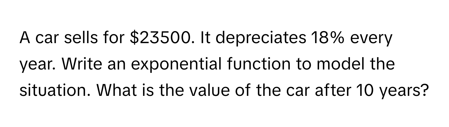 A car sells for $23500. It depreciates 18% every year. Write an exponential function to model the situation. What is the value of the car after 10 years?