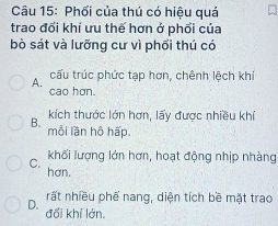 Phối của thú có hiệu quả
trao đối khí ưu thế hơn ở phối của
bò sát và lưỡng cư vì phối thú có
A. cấu trúc phức tạp hơn, chênh lệch khí
cao hơn.
kích thước lớn hơn, lấy được nhiều khí
B. mỗi lần hô hấp.
khối lượng lớn hơn, hoạt động nhịp nhàng
C. hơn.
rất nhiều phế nang, diện tích bề mặt trao
D. đổi khí lớn.