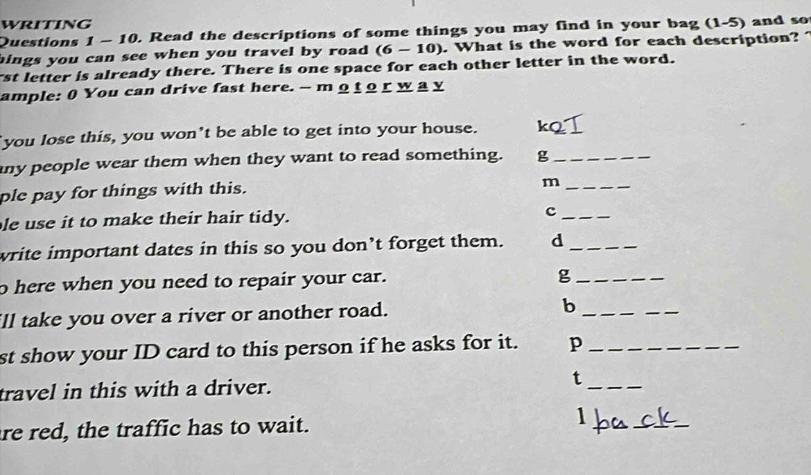 writing 
Questions 1 - 10. Read the descriptions of some things you may find in your bag (1-5) and so 
hings you can see when you travel by road . (6-10). What is the word for each description? 
rst letter is already there. There is one space for each other letter in the word. 
ample: 0 You can drive fast here. - m 9 t o r w a y 
you lose this, you won’t be able to get into your house. kQ 
any people wear them when they want to read something. g_ 
ple pay for things with this. 
_m 
le use it to make their hair tidy. 
_c 
write important dates in this so you don’t forget them. d_ 
o here when you need to repair your car. 
_g 
ill take you over a river or another road. 
_b 
_ 
st show your ID card to this person if he asks for it. p_ 
travel in this with a driver. t_ 
re red, the traffic has to wait. 1 
_