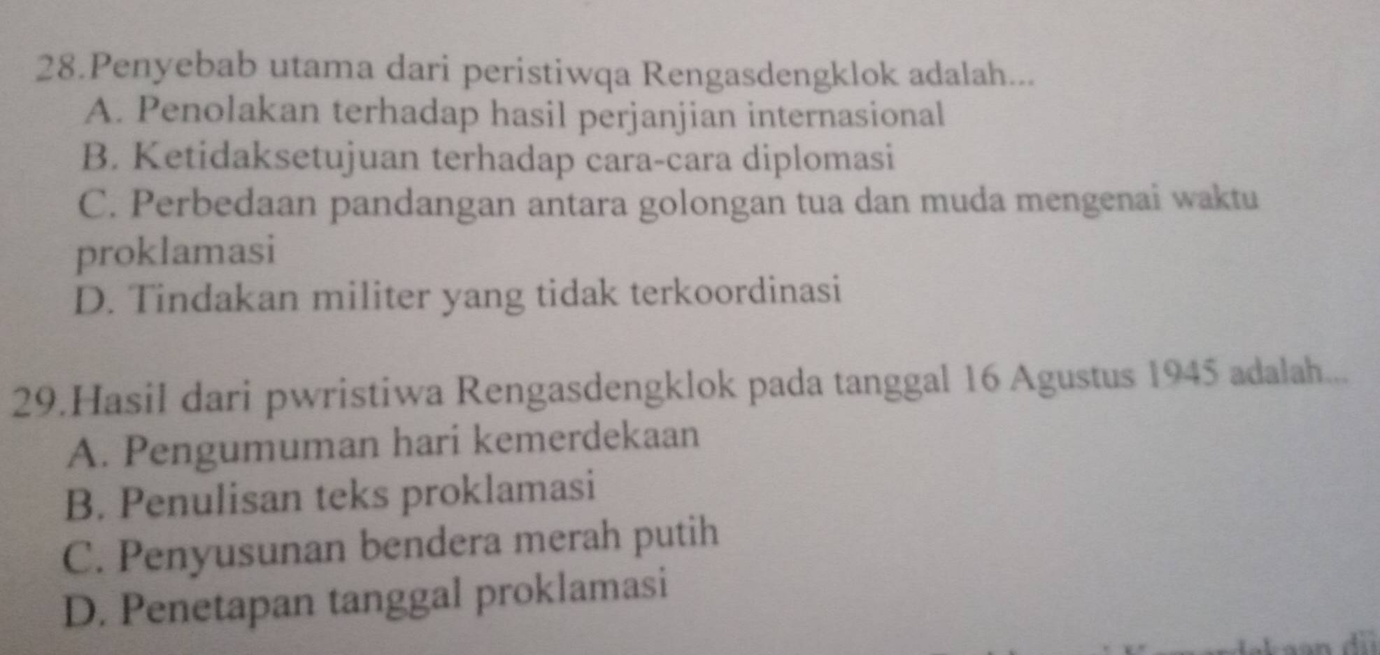 Penyebab utama dari peristiwqa Rengasdengklok adalah...
A. Penolakan terhadap hasil perjanjian internasional
B. Ketidaksetujuan terhadap cara-cara diplomasi
C. Perbedaan pandangan antara golongan tua dan muda mengenai waktu
proklamasi
D. Tindakan militer yang tidak terkoordinasi
29.Hasil dari pwristiwa Rengasdengklok pada tanggal 16 Agustus 1945 adalah...
A. Pengumuman hari kemerdekaan
B. Penulisan teks proklamasi
C. Penyusunan bendera merah putih
D. Penetapan tanggal proklamasi