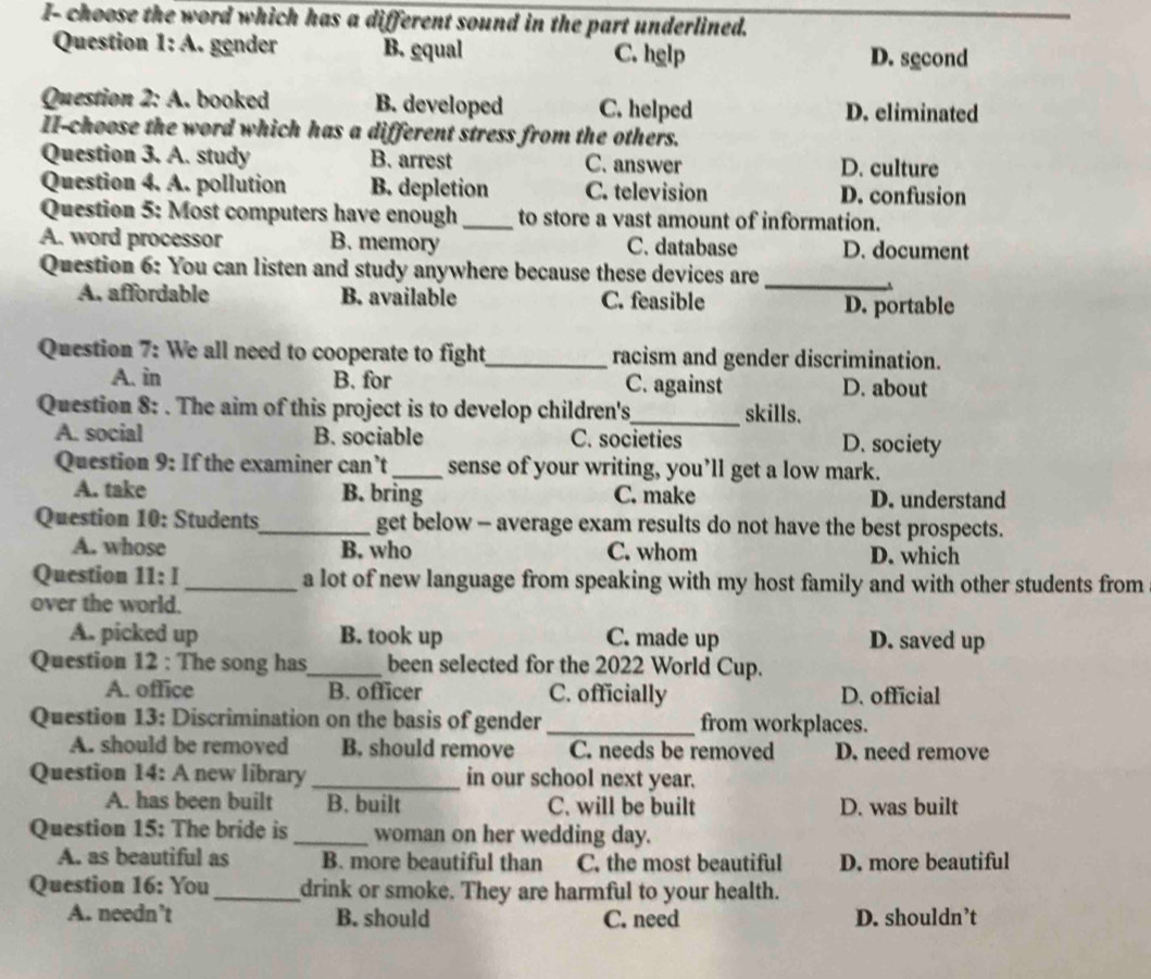 I- choose the word which has a different sound in the part underlined.
Question l:A .. gender B. gqual C. hglp D. second
Question 2:A . booked B. developed C. helped D. eliminated
II-choose the word which has a different stress from the others.
Question 3. A. study B. arrest C. answer D. culture
Question 4. A. pollution B. depletion C. television D. confusion
Question 5: Most computers have enough_ to store a vast amount of information.
A. word processor B. memory C. database D. document
Question 6: You can listen and study anywhere because these devices are_
A. affordable B. available C. feasible D. portable
Question 7: We all need to cooperate to fight_ racism and gender discrimination.
A. in B. for C. against D. about
Question 8: . The aim of this project is to develop children's_ skills.
A. social B. sociable C. societies D. society
Question 9: If the examiner can’t_ sense of your writing, you’ll get a low mark.
A. take B. bring C. make D. understand
Question 10: Students_ get below - average exam results do not have the best prospects.
A. whose B. who C. whom D. which
Question 11:1 _a lot of new language from speaking with my host family and with other students from
over the world.
A. picked up B. took up C. made up D. saved up
Question 12 : The song has_ been selected for the 2022 World Cup.
A. office B. officer C. officially D. official
Question 13: Discrimination on the basis of gender _from workplaces.
A. should be removed B. should remove C. needs be removed D. need remove
Question 14: A new library_ in our school next year.
A. has been built B. built C. will be built D. was built
Question 15: The bride is_ woman on her wedding day.
A. as beautiful as B. more beautiful than C. the most beautiful D. more beautiful
Question 16: You _drink or smoke. They are harmful to your health.
A. needn’t B. should C. need D. shouldn’t