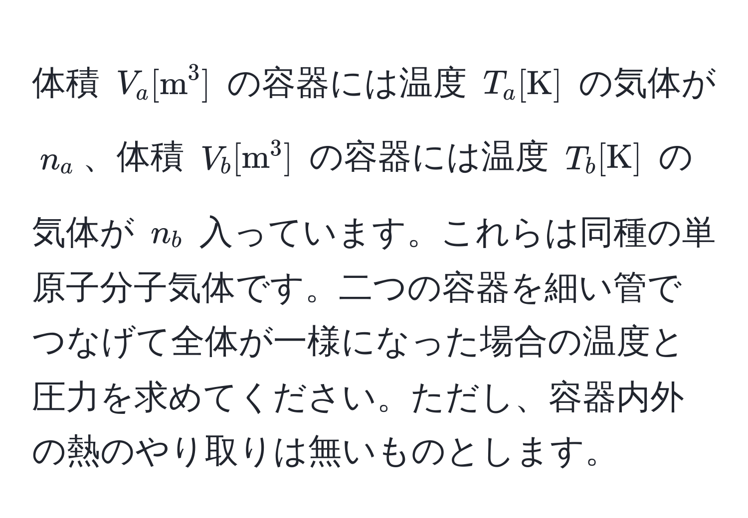 体積 $V_a [m^(3]$ の容器には温度 $T_a [K)]$ の気体が $n_a$、体積 $V_b [m^(3]$ の容器には温度 $T_b [K)]$ の気体が $n_b$ 入っています。これらは同種の単原子分子気体です。二つの容器を細い管でつなげて全体が一様になった場合の温度と圧力を求めてください。ただし、容器内外の熱のやり取りは無いものとします。