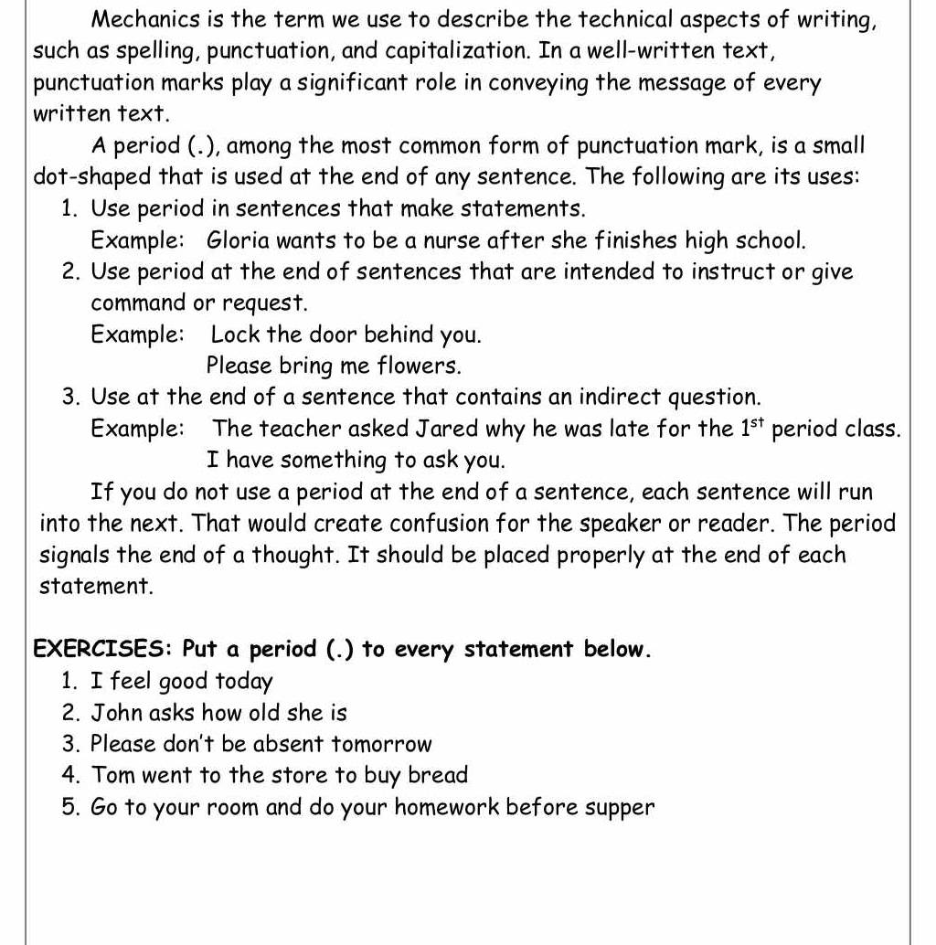 Mechanics is the term we use to describe the technical aspects of writing, 
such as spelling, punctuation, and capitalization. In a well-written text, 
punctuation marks play a significant role in conveying the message of every 
written text. 
A period (.), among the most common form of punctuation mark, is a small 
dot-shaped that is used at the end of any sentence. The following are its uses: 
1. Use period in sentences that make statements. 
Example: Gloria wants to be a nurse after she finishes high school. 
2. Use period at the end of sentences that are intended to instruct or give 
command or request. 
Example: Lock the door behind you. 
Please bring me flowers. 
3. Use at the end of a sentence that contains an indirect question. 
Example: The teacher asked Jared why he was late for the 1^(st) period class. 
I have something to ask you. 
If you do not use a period at the end of a sentence, each sentence will run 
into the next. That would create confusion for the speaker or reader. The period 
signals the end of a thought. It should be placed properly at the end of each 
statement. 
EXERCISES: Put a period (.) to every statement below. 
1. I feel good today 
2. John asks how old she is 
3. Please don't be absent tomorrow 
4. Tom went to the store to buy bread 
5. Go to your room and do your homework before supper