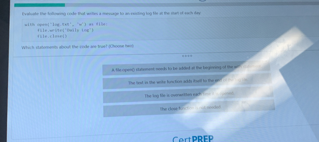 Evaluate the following code that writes a message to an existing log file at the start of each day :
with open ('lo g、 t* t','w') as file:
file.write('Daily Log')
file.close()
Which statements about the code are true? (Choose two)
o o o 。
A file.open() statement needs to be added at the beginning of the with statement.
The text in the write function adds itself to the end of the log lile.
The log file is overwritten each time it is opened.
The close function is not needed.
CertPREP