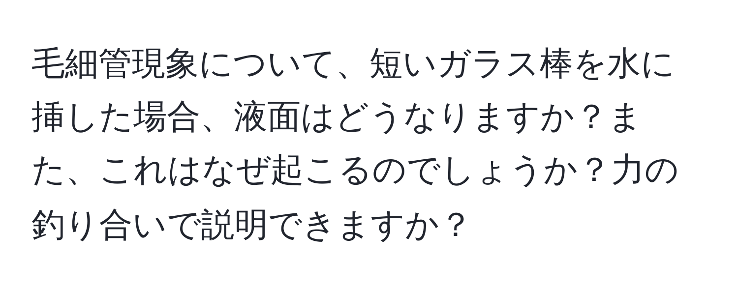 毛細管現象について、短いガラス棒を水に挿した場合、液面はどうなりますか？また、これはなぜ起こるのでしょうか？力の釣り合いで説明できますか？