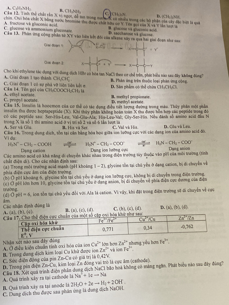 A. C_2H_5NH_2. B. CH_3NH_3 C. CH_3)_3N
D. (CH_3)_2NH.
Câu 12. Tinh thể chất rắn X vị ngọt, dể tan trong nước, X có nhiều trong các hộ phân của cây đặc biệt là quả
chín. Oxi hóa chất X bằng nước bromine thu được chất hữu cơ Y. Tên gọi của X và Y lần lượi là
A. fructose và gluconic acid. B. glucose và gluconic acid.
C. glucose và ammonium gluconate. D. saccharose và glucose.
Câu 13. Phản ứng cộng phân tử XY vào liên kết đôi của alkene xảy ra qua hai giai đoạn như sau:
Giai đoạn 1: cos
x-c-c+Y
Giai đoạn 2:
a 
Y
Cho khí ethylene tác dụng với dung dịch HBr có hòa tan NaCl theo cơ chế trên, phát biểu nào sau đây không đúng?
A. Giai đoạn 1 tạo thành CH_3CH_2^(+, B Phản ứng trên thuộc loại phản ứng cộng.
C. Giai đoạn 1 có sự phá vỡ liên liên kết σ, D. Sản phẩm có thể chứa CH_3)CH_2Cl.
Câu 14. Tên gọi của CH_3COOCH_2CH_3 là
A. ethyl acetate. B. methyl propionate.
C. propyl acetate. D. methyl acetate.
Câu 15, Insulin là hoocmon của cơ thể có tác dụng điều tiết lượng đường trong máu. Thủy phân một phần
insulin thu được heptapeptide (X). Khi thủy phân không hoàn toàn X thu được hỗn hợp các peptide trong đó
có các peptide sau: Ser-His-Leu; Val-Glu-Ala; His-Leu-Val; Gly-Ser-His. Nếu đánh số amino acid đầu N
trong X là số 1 thì amino acid ở vị trí số 2 và số 6 lần lượt là
A. Ser và Glu. B. His và Ser. C. Val và His. D. Glu và Leu.
Câu 16, Trong dung dịch, tồn tại cân bằng hóa học giữa ion lưỡng cực với các dạng ion của amino acid đó.
Ví dụ:
H_3N^+-CH_2-COOH beginarrayr OH^+ hline H^+endarray H_3N^+-CH_2-COO^-  (OH^-)/H^+  H_2N-CH_2-COO^-
Dạng cation Dạng ion lưỡng cực Dạng anion
Các amino acid có khả năng di chuyển khác nhau trong điện trường tùy thuộc vào pH của môi trường (tính
chất điện di), Cho các nhận định sau:
(a) Trong môi trường acid mạnh (pH khoảng 1 - 2), glycine tồn tại chủ yếu ở dạng cation, bị di chuyển về
phía điện cực âm của điện trường.
(b) Ở pH khoảng 6, glycine tồn tại chủ yếu ở dạng ion lưỡng cực, không bị di chuyển trong điện trường.
(c) Ở pH lớn hơn 10, glycine tồn tại chủ yểu ở dạng anion, bị di chuyển về phía điện cực dương của điện
trường.
(d) overline OpH=6 ion tồn tại chủ yếu đối với Ala là cation. Vì vậy, khi đặt trong điện trường sẽ di chuyển về cực
âm.
Các nhận định đúng là
A. (a), (b), (c). B. (a), (c), (d). C. (b), (c), (d). D. (a), (b), (d).
Nhận xét nào sau đây đúng
A. Ở điều kiện chuẩn tính oxi hóa của ion Cu^(2+) lớn hơn Zn^(2+) nhưng yếu hơn Fe^(3+).
B. Trong dung dịch kim loại Cu khử được ion Zn^(2+) và ion Fe^(3+).
C. Sức điện động của pin Zn-Cu có giá trị là 0,42V.
D. Trong pin điện Zn-Cu 1, kim loại Zn đóng vai trò là cực âm (cathode).
Câu 18. Xét quá trình điện phân dung dịch NaCl bão hoà không có màng ngăn. Phát biểu nào sau đây đúng?
A. Quá trình xảy ra tại cathode là Na^++1eto Na
B. Quá trình xảy ra tại anode là 2H_2O+2eto H_2+2OH.
C. Dung dịch thu được sau phản ứng là dung dịch NaOH.