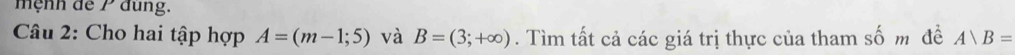 mệnh de 1 dung. 
Câu 2: Cho hai tập hợp A=(m-1;5) và B=(3;+∈fty ). Tìm tất cả các giá trị thực của tham số m đề A)B=