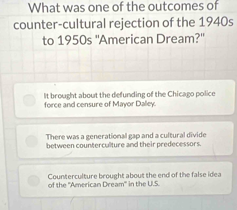 What was one of the outcomes of
counter-cultural rejection of the 1940s
to 1950s ''American Dream?'
It brought about the defunding of the Chicago police
force and censure of Mayor Daley.
There was a generational gap and a cultural divide
between counterculture and their predecessors.
Counterculture brought about the end of the false idea
of the ''American Dream' in the U.S.