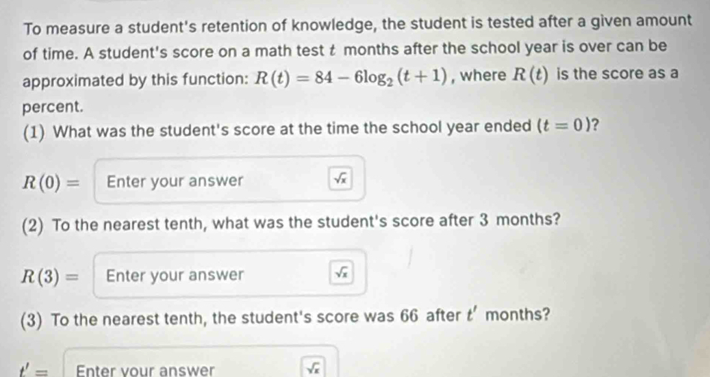 To measure a student's retention of knowledge, the student is tested after a given amount 
of time. A student's score on a math test t months after the school year is over can be 
approximated by this function: R(t)=84-6log _2(t+1) , where R(t) is the score as a 
percent. 
(1) What was the student's score at the time the school year ended (t=0) ?
R(0)= Enter your answer sqrt(x)
(2) To the nearest tenth, what was the student's score after 3 months?
R(3)= Enter your answer sqrt(x)
(3) To the nearest tenth, the student's score was 66 after t' months?
t'= Enter vour answer sqrt(x)