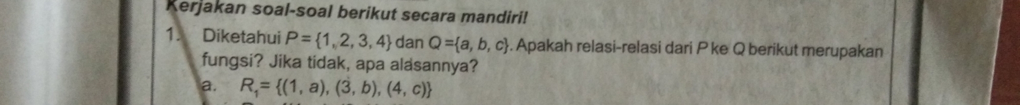 Kerjakan soal-soal berikut secara mandiri! 
1. Diketahui P= 1,2,3,4 dan Q= a,b,c. Apakah relasi-relasi dari P ke Q berikut merupakan 
fungsi? Jika tidak, apa alasannya? 
a. R_1= (1,a),(3,b),(4,c)