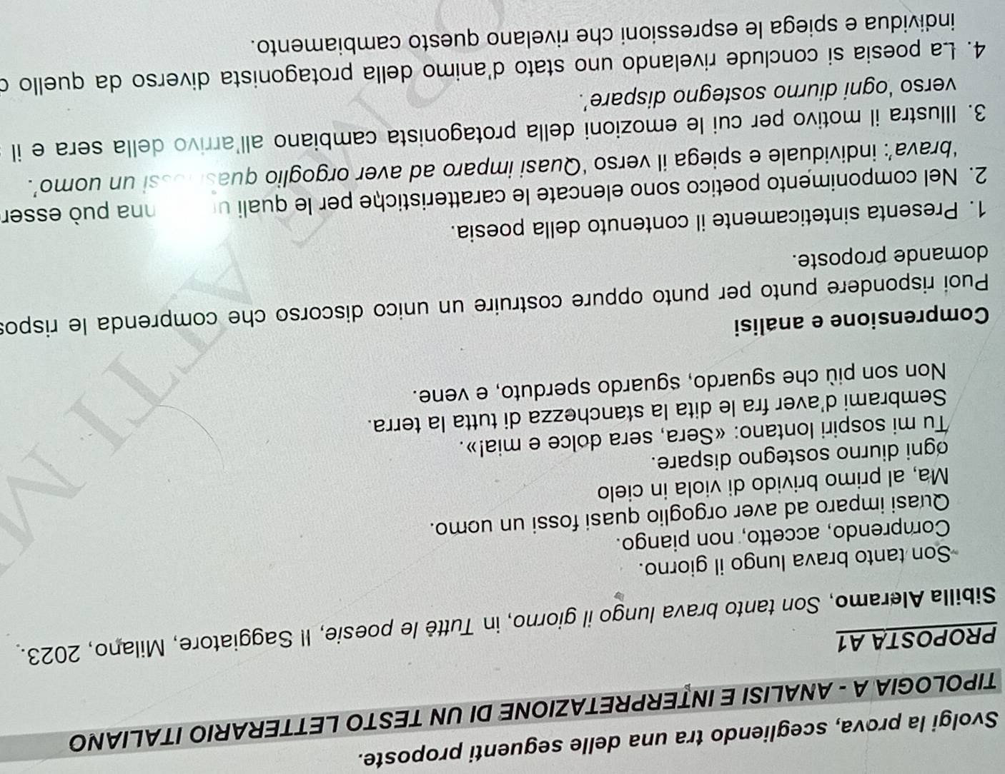 Svolgi la prova, scegliendo tra una delle seguenti proposte. 
TIPOLOGIA A - ANALISI E INTERPRETAZIONE DI UN TESTO LETTERARIO ITALIANO 
PROPOSTA A1 
Sibilla Aleramo, Son tanto brava lungo il giorno, in Tuttè le poesie, Il Saggiatore, Milano, 2023. 
Son tanto brava lungo il giorno. 
Comprendo, accetto, non piango. 
Quasi imparo ad aver orgoglio quasi fossi un ucmo. 
Ma, al primo brivido di viola in cielo 
ogni diurno sostegno dispare. 
Tu mi sospiri lontano: «Sera, sera dolce e mia!». 
Sembrami d'aver fra le dita la stanchezza di tutta la terra. 
Non son più che sguardo, sguardo sperduto, e vene. 
Comprensione e analisi 
Puoi rispondere punto per punto oppure costruire un unico discorso che comprenda le rispos 
domande proposte. 
1. Presenta sinteticamente il contenuto della poesia. 
2. Nel componimento poetico sono elencate le caratteristiche per le quali un e nna può esser 
‘brava’: individuale e spiega il verso ‘Quasi imparo ad aver orgoglio quashossi un uomo’. 
3. Illustra il motivo per cui le emozioni della protagonista cambiano all'arrivo della sera e il 
verso ‘ogni diurno sostegno dispare’. 
4. La poesia si conclude rivelando uno stato d'animo della protagonista diverso da quello d 
individua e spiega le espressioni che rivelano questo cambiamento.