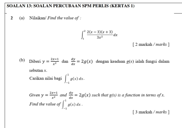 SOALAN 13: SOALAN PERCUBAAN SPM PERLIS (KERTAS 1) 
2 (a) Nilaikan/ Find the value of :
∈t _1^(2frac 2(x-3)(x+3))3x^2dx
[ 2 markah / marks ] 
(b) Diberi y= (2x-1)/x^2  dan  dy/dx =2g(x) dengan keadaan g(x) ialah fungsi dalam 
sebutan x. 
Carikan nilai bagi ∈t _(-1)^1g(x)dx. 
Given y= (2x-1)/x^2  and  dy/dx =2g(x) such that g(x) is a function in terms of x. 
Find the value of ∈t _(-1)^1g(x)dx. 
[ 3 markah / marks ]