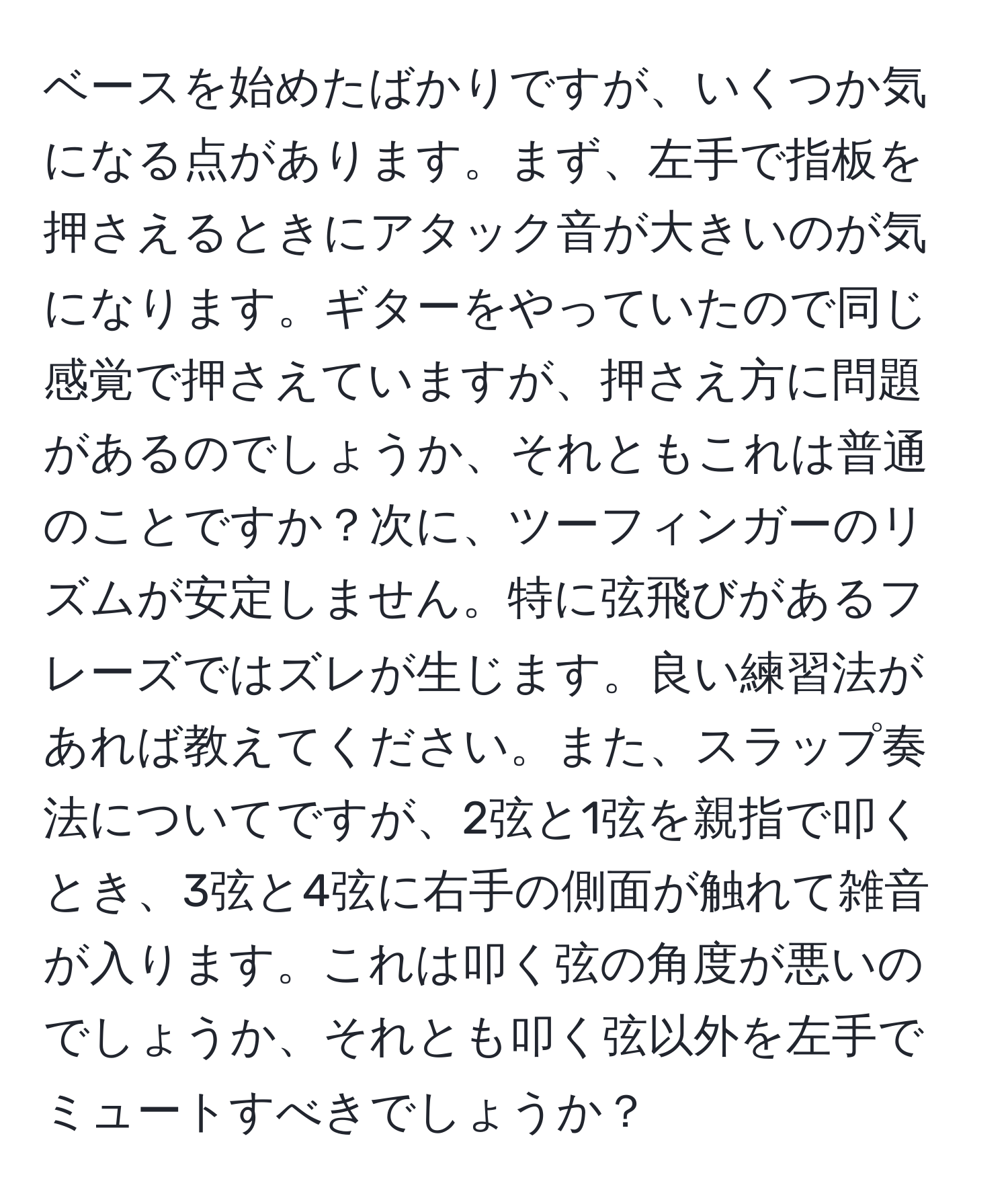 ベースを始めたばかりですが、いくつか気になる点があります。まず、左手で指板を押さえるときにアタック音が大きいのが気になります。ギターをやっていたので同じ感覚で押さえていますが、押さえ方に問題があるのでしょうか、それともこれは普通のことですか？次に、ツーフィンガーのリズムが安定しません。特に弦飛びがあるフレーズではズレが生じます。良い練習法があれば教えてください。また、スラップ奏法についてですが、2弦と1弦を親指で叩くとき、3弦と4弦に右手の側面が触れて雑音が入ります。これは叩く弦の角度が悪いのでしょうか、それとも叩く弦以外を左手でミュートすべきでしょうか？