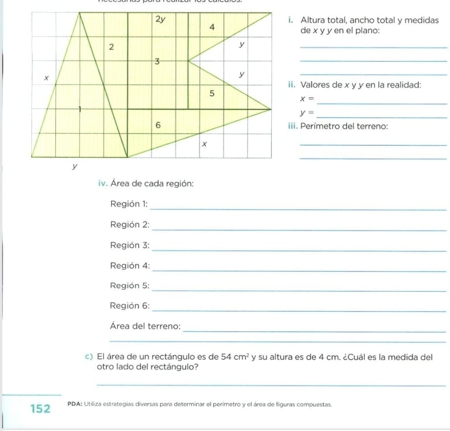 Altura total, ancho total y medidas 
de x y y en el plano: 
_ 
_ 
_ 
ii. Valores de x y y en la realidad: 
_
x=
_ y=
iii. Perímetro del terreno: 
_ 
_ 
iv. Área de cada región: 
_ 
Región 1: 
Región 2: 
_ 
_ 
Región 3: 
Región 4:_ 
_ 
Región 5: 
Región 6:_ 
_ 
Área del terreno: 
_ 
c) El área de un rectángulo es de 54cm^2 y su altura es de 4 cm. ¿Cuál es la medida del 
otro lado del rectángulo? 
_ 
_ 
152 PDA: Utiliza estrategias diversas para determinar el perimetro y el área de figuras compuestas. 
_