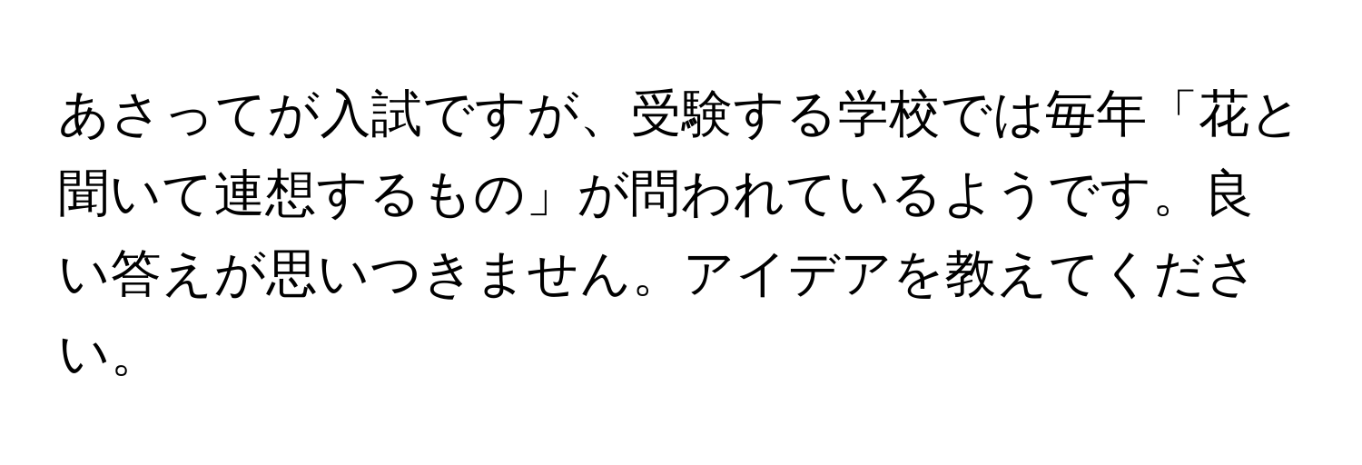 あさってが入試ですが、受験する学校では毎年「花と聞いて連想するもの」が問われているようです。良い答えが思いつきません。アイデアを教えてください。