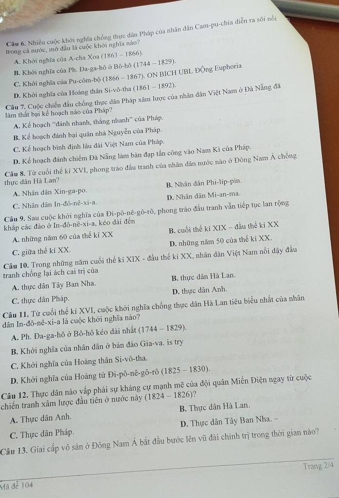 Nhiều cuộc khởi nghĩa chống thực dân Pháp của nhân dân Cam-pu-chia diễn ra sôi nổi
trong cả nước, mở đầu là cuộc khởi nghĩa nào?
A. Khởi nghĩa của A-cha Xoa (1863 - 1866).
B. Khởi nghĩa của Ph. Đa-ga-hô ở Bô-hô (1744 - 1829).
C. Khởi nghĩa của Pu-côm-bộ (1866 - 1867). ON BICH UBL Động Euphoria
D. Khởi nghĩa của Hoàng thân Si-vô-tha (1861 - 1892).
Câu 7. Cuộc chiến đầu chống thực dân Pháp xâm lược của nhân dân Việt Nam ở Đà Nẵng đã
làm thất bại kế hoạch nào của Pháp?
A. Kế hoạch “đánh nhanh, thắng nhanh” của Pháp.
B. Kể hoạch đánh bại quân nhà Nguyễn của Pháp.
C. Kể hoạch bình định lâu dài Việt Nam của Pháp.
D. Kể hoạch đánh chiếm Đà Nẵng làm bản đạp tần công vào Nam Kì của Pháp.
Câu 8. Từ cuối thế kỉ XVI, phong trào đấu tranh của nhân dân nước nào ở Đông Nam Á chống
thực dân Hà Lan?
A. Nhân dân Xin-ga-po. B. Nhân dân Phi-líp-pin.
C. Nhân dân In-đô-nê-xi-a. D. Nhân dân Mi-an-ma.
Câu 9. Sau cuộc khởi nghĩa của Đi-pô-nê-gô-rô, phong trào đấu tranh vẫn tiếp tục lan rộng
khắp các đảo ở In-đô-nê-xi-a, kéo dài đến
A. những năm 60 của thế kỉ XX B. cuối thế kỉ XIX - đầu thế kỉ XX
C. giữa thế kỉ XX. D. những năm 50 của thế kỉ XX.
Câu 10. Trong những năm cuối thế kỉ XIX - đầu thế kỉ XX, nhân dân Việt Nam nổi dậy đấu
tranh chống lại ách cai trị của
A. thực dân Tây Ban Nha. B. thực dân Hà Lan.
C. thực dân Pháp. D. thực dân Anh.
Câu 11. Từ cuối thế kỉ XVI, cuộc khởi nghĩa chống thực dân Hà Lan tiêu biểu nhất của nhân
dân In-đô-nê-xi-a là cuộc khởi nghĩa nào?
A. Ph. Đa-ga-hô ở Bô-hô kéo dài nhất (1744-1829).
B. Khởi nghĩa của nhân dân ở bán đảo Gia-va. is try
C. Khởi nghĩa của Hoàng thân Si-vô-tha.
D. Khởi nghĩa của Hoàng tử Đi-pô-nê-gô-rô (1 (1825-1830).
Câu 12. Thực dân nào vấp phải sự kháng cự mạnh mẽ của đội quân Miến Điện ngay từ cuộc
chiến tranh xâm lược đầu tiên ở nước này (1824-1826)
A. Thực dân Anh. B. Thực dân Hà Lan.
C. Thực dân Pháp. D. Thực dân Tây Ban Nha. --
Câu 13. Giai cấp vô sản ở Đông Nam Á bắt đầu bước lên vũ đài chính trị trong thời gian nào?
Mã để 104 Trang 2/4