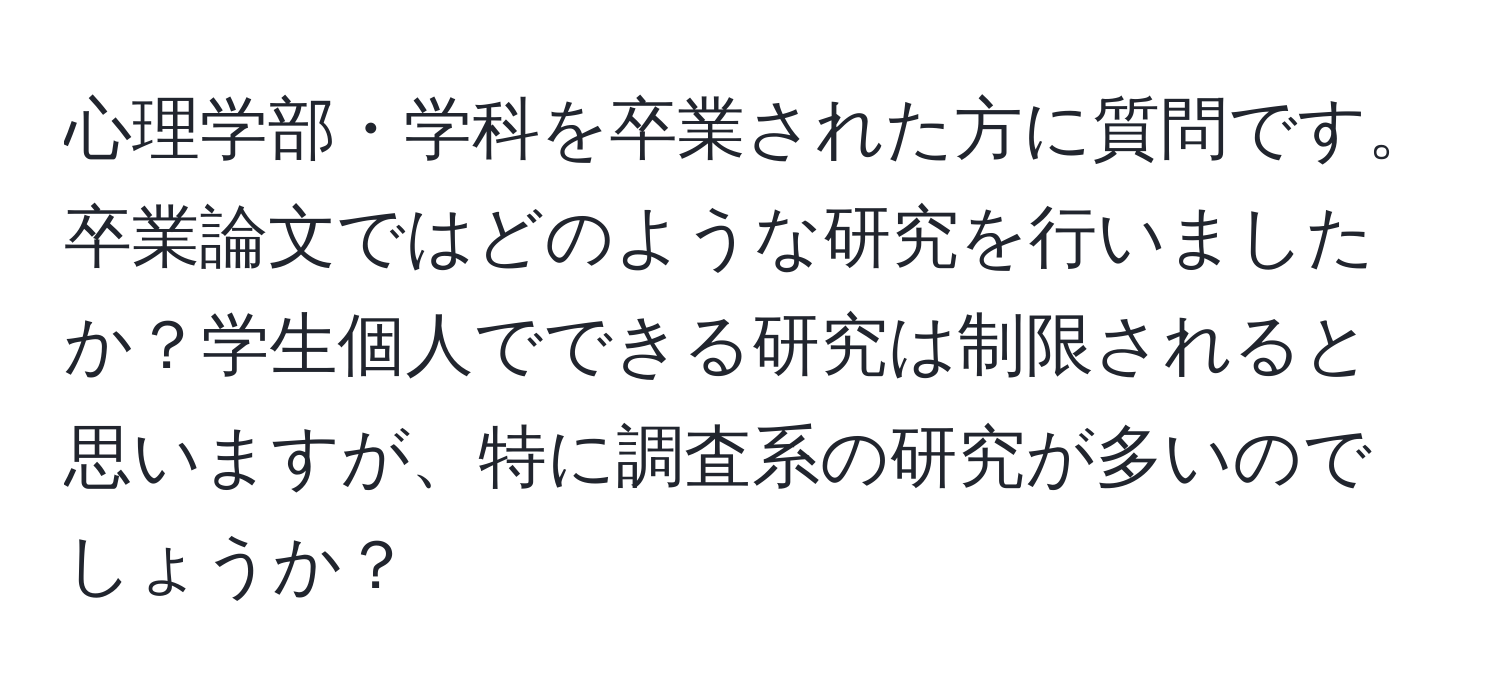 心理学部・学科を卒業された方に質問です。卒業論文ではどのような研究を行いましたか？学生個人でできる研究は制限されると思いますが、特に調査系の研究が多いのでしょうか？