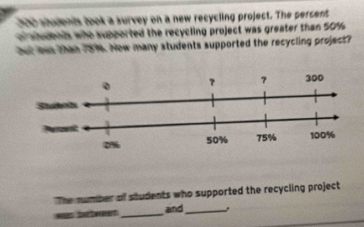 200 students took a survey on a new recycling project. The percent 
or ahodenis who supported the recycling project was greater than 50%
but lews than 7816. Now many students supported the recycling project 
The number of students who supported the recycling project 
as betwet _and_