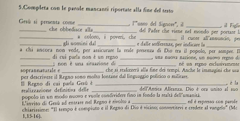 Completa con le parole mancantí riportate alla fine del testo 
Gesû sî presenta come _. 1''' "unto del Signore, il _il Fígli 
_che obbedisce alla_ del Padre she viene nel mondo per portare l 
_a coloro, i poveri, che _il cuore all'annuncio, pe 
_gli uomini da! _e dalle sofferenze, per indicare la_ 
a chi ancora non vede, per assícurare la reale presenza di Dio tra il popolo, per sempre. Il 
_di cui parla non è un regno _una nuova nazione, un nuovo regno di 
_; non è una situazione di _né un regno esclusivamente 
soprannaturale e _che si realizzerà alla fine dei tempi. Anche le immagini che usa 
per descrivere il Regno sono molto lontane dal linguaggio político o militare. 
Il Regno di cui parla Gesù è _, è la 
realizzazione definitiva delle _dell'Antica Alleanza. Dio ê ora unito al suo 
popolo in un modo nuovo e vuole condividere fino in fondo la realtà dell'umanità. 
L'invito di Gesù ad entrare nel Regno è rivolto a _ed è espresso con parole 
chiarissime: “Il tempo è compiuto e il Regno di Dío è vicino; convertitevi e credete al vangelo” (Mc
1,15-16).