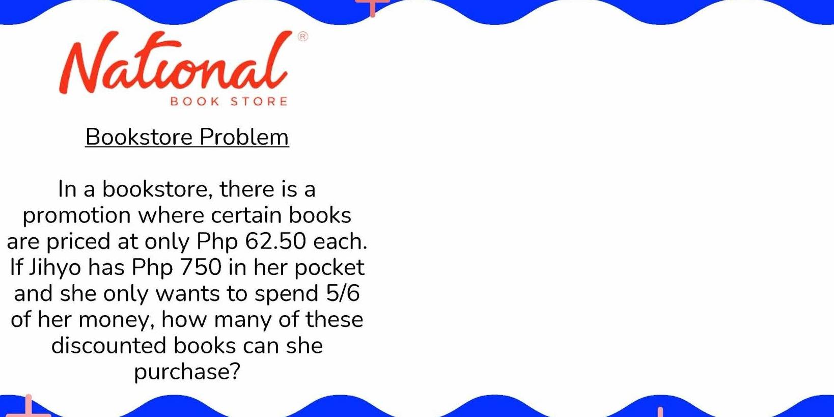 National 
B O OK S T O R E 
Bookstore Problem 
In a bookstore, there is a 
promotion where certain books 
are priced at only Php 62.50 each. 
If Jihyo has Php 750 in her pocket 
and she only wants to spend 5/6
of her money, how many of these 
discounted books can she 
purchase?