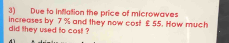 Due to inflation the price of microwaves 
increases by 7 % and they now cost £ 55. How much 
did they used to cost ? 
4