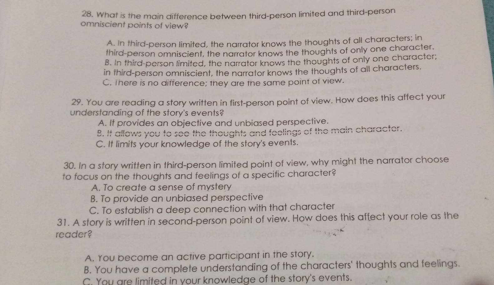 What is the main difference between third-person limited and third-person
omniscient points of view?
A. In third-person limited, the narrator knows the thoughts of all characters; in
third-person omniscient, the narrator knows the thoughts of only one character.
B. In third-person limited, the narrator knows the thoughts of only one character;
in third-person omniscient, the narrator knows the thoughts of all characters.
C. There is no difference; they are the same point of view.
29. You are reading a story written in first-person point of view. How does this affect your
understanding of the story's events?
A. It provides an objective and unbiased perspective.
B. It allows you to see the thoughts and feelings of the main character.
C. It limits your knowledge of the story's events.
30. In a story written in third-person limited point of view, why might the narrator choose
to focus on the thoughts and feelings of a specific character?
A. To create a sense of mystery
B. To provide an unbiased perspective
C. To establish a deep connection with that character
31. A story is written in second-person point of view. How does this affect your role as the
reader?
A. You become an active participant in the story.
B. You have a complete understanding of the characters' thoughts and feelings.
C. You are limited in your knowledge of the story's events.