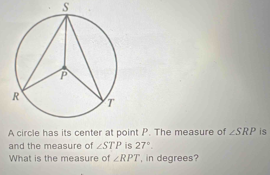 A circle has its center at point P. The measure of ∠ SRP is 
and the measure of ∠ STP is 27°. 
What is the measure of ∠ RPT , in degrees?