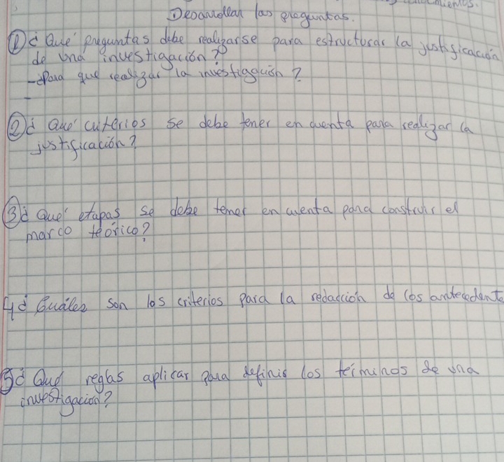 Snliemcs. 
Deoamellan las ploguntas. 
①c Que' puguntas dike realparse para estructuras (a just ficacon 
do und inuestigacion? 
eand gue reasl Bat la invesfiggluish? 
Od Quo cuteries se debe tener en quenta paa realayar (a 
justificacion? 
Bà que etapas so doke temer en arenta pana consture 
mardo teonico? 
Ad Qudles son l0s criterios pard (a redaccion do (as andecedent 
So Gud reglas aplicar goua elinie los teiminos una 
cruesrigacin?