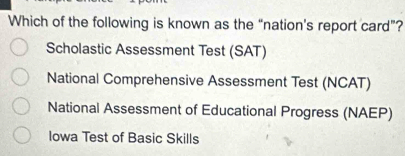 Which of the following is known as the “nation’s report card”?
Scholastic Assessment Test (SAT)
National Comprehensive Assessment Test (NCAT)
National Assessment of Educational Progress (NAEP)
Iowa Test of Basic Skills