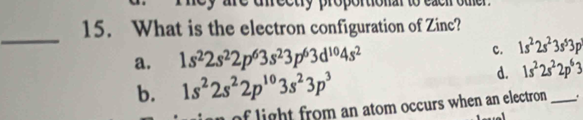 ectry proportionar to 
15. What is the electron configuration of Zinc?
_
a. 1s^22s^22p^63s^23p^63d^(10)4s^2 c. 1s^22s^23s^53p^3
b. 1s^22s^22p^(10)3s^23p^3
d. 1s^22s^22p^63
of light from an atom occurs when an electron _.