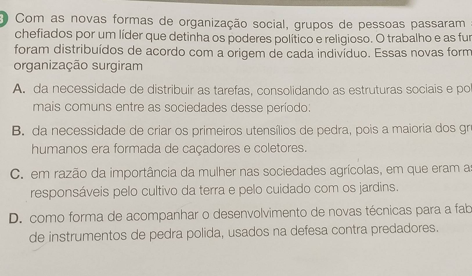 Com as novas formas de organização social, grupos de pessoas passaram
chefiados por um líder que detinha os poderes político e religioso. O trabalho e as fur
foram distribuídos de acordo com a origem de cada indivíduo. Essas novas form
organização surgiram
A. da necessidade de distribuir as tarefas, consolidando as estruturas sociais e po
mais comuns entre as sociedades desse período:
B. da necessidade de criar os primeiros utensílios de pedra, pois a maioria dos gro
humanos era formada de caçadores e coletores.
C. em razão da importância da mulher nas sociedades agrícolas, em que eram as
responsáveis pelo cultivo da terra e pelo cuidado com os jardins.
D. como forma de acompanhar o desenvolvimento de novas técnicas para a fab
de instrumentos de pedra polida, usados na defesa contra predadores.