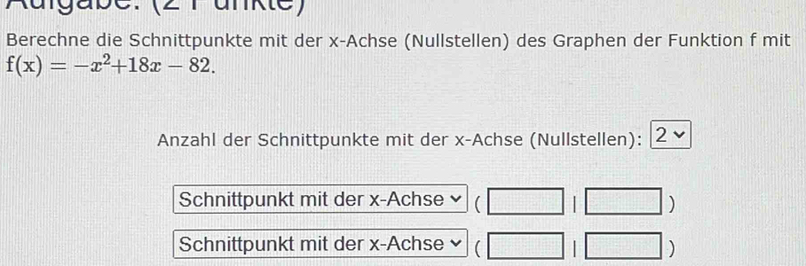 Rdigabe:(2 rankte) 
Berechne die Schnittpunkte mit der x -Achse (Nullstellen) des Graphen der Funktion f mit
f(x)=-x^2+18x-82. 
Anzahl der Schnittpunkte mit der x -Achse (Nullstellen): 2 
Schnittpunkt mit der x -Achse □ □ ) 
Schnittpunkt mit der x -Achse )