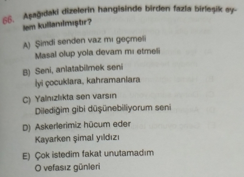 Aşağıdaki dizelerin hangisinde birden fazia birleşik ey-
Iem kullanılmıştır?
A) Şimdi senden vaz mɪ geçmeli
Masal olup yola devam mɪ etmeli
B) Seni, anlatabilmek seni
İyi çocuklara, kahramanlara
C) Yalnızlıkta sen varsın
Dilediğim gibi düşünebiliyorum seni
D) Askerlerimiz hücum eder
Kayarken şimal yıldızı
E) Çok istedim fakat unutamadım
O vefasız günleri